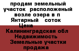 продам земельный участок, расположеный возле озера в п. Янтарный 8 соток › Цена ­ 900 000 - Калининградская обл. Недвижимость » Земельные участки продажа   